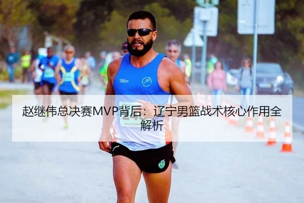 赵继伟总决赛MVP背后：辽宁男篮战术核心作用全解析